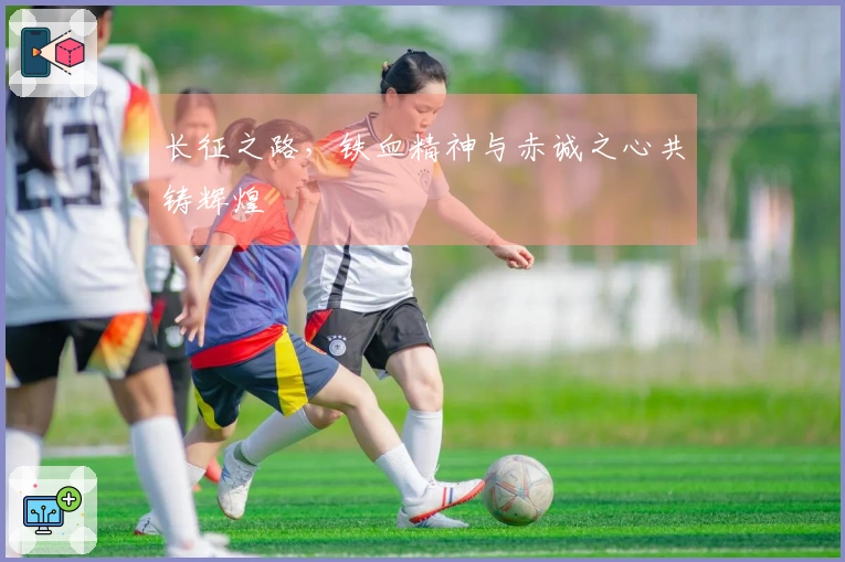 长征之路，铁血精神与赤诚之心共铸辉煌
