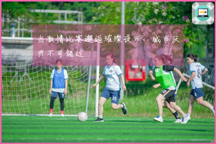 当激情比赛邂逅璀璨夜市，城市庆典不可错过