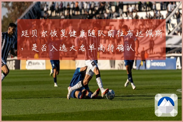 廷贝尔恢复健康随队前往布达佩斯，是否入选大名单尚待确认